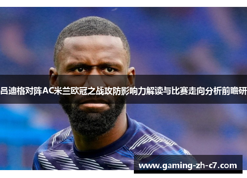 吕迪格对阵AC米兰欧冠之战攻防影响力解读与比赛走向分析前瞻研 吕迪格对阵AC米兰欧冠之战攻防影响力解读与比赛走向分析前瞻研