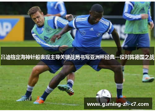 吕迪格定海神针般表现主导关键战局书写亚洲杯经典一役对阵德国之战 吕迪格定海神针般表现主导关键战局书写亚洲杯经典一役对阵德国之战