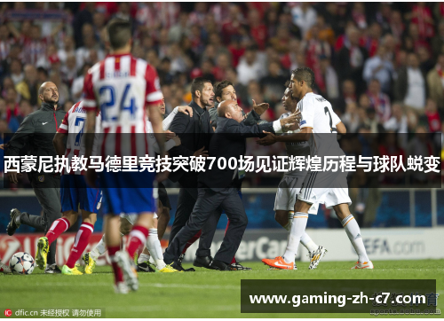 西蒙尼执教马德里竞技突破700场见证辉煌历程与球队蜕变